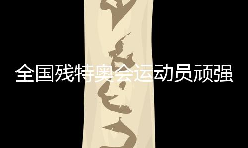 全国残特奥会运动员顽强拼搏 刷新多项全国纪录