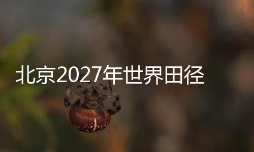 北京2027年世界田径锦标赛前期规划实地考察会议在京召开