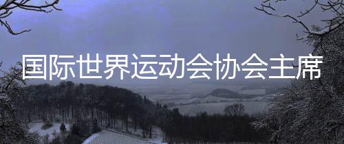国际世界运动会协会主席:“感谢成都,你们创造了历史!”