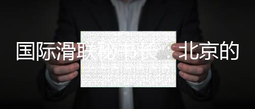 国际滑联秘书长:北京的赛事组织非常专业