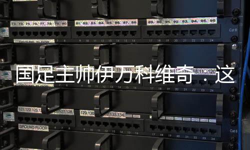 国足主帅伊万科维奇:这是艰苦的胜利、重要的胜利