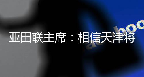 亚田联主席:相信天津将为亚洲室内田径赛事树立新标杆