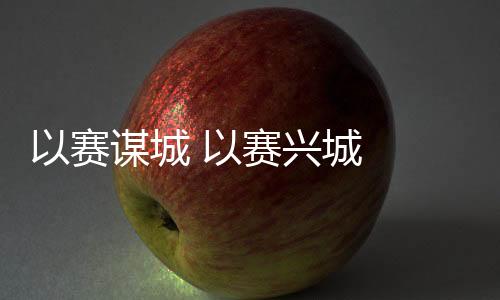 以赛谋城 以赛兴城 2023年“赛事热”发生持续深远影响