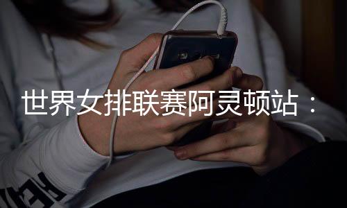 世界女排联赛阿灵顿站：中国队逆转美国队 四战全胜收官