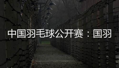 中国羽毛球公开赛:国羽首日表现出色 取得11胜1负