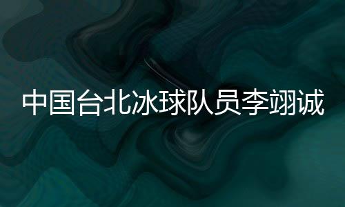 中国台北冰球队员李翊诚:遇见高水平球队是很好的学习