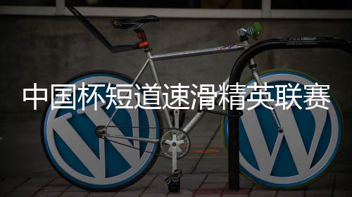 中国杯短道速滑精英联赛开启亚冬会前“全要素”演练