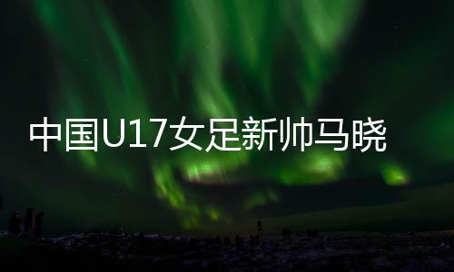 中国U17女足新帅马晓旭:我是一个喜欢挑战的人