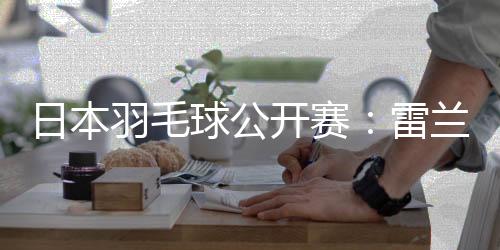 日本羽毛球公开赛:雷兰曦胜安东森 国羽多人晋级16强