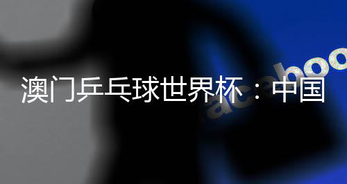 澳门乒乓球世界杯:中国选手包揽女单冠亚军 巴西选手男单夺魁