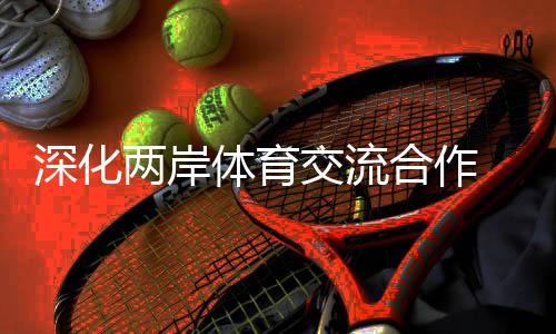 深化两岸体育交流合作 助力两岸融合发展示范区建设