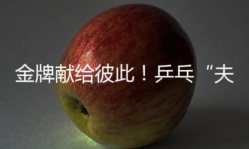 金牌献给彼此!乒乓“夫妻档”残特奥会夺冠 演绎“最美默契”