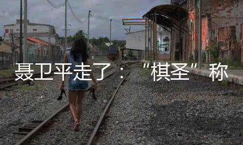 聂卫平走了:“棋圣”称号让他得意几十年,也不安几十年