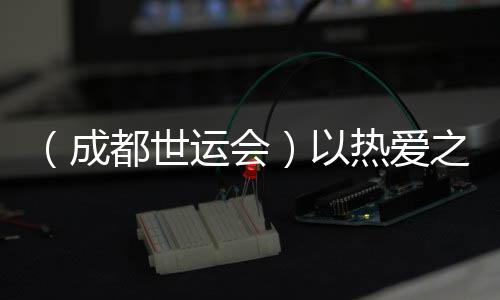 （成都世运会）以热爱之名奔赴世运 多元职业闪耀赛场
